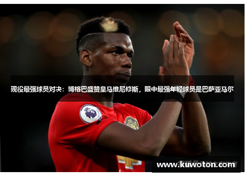 现役最强球员对决：博格巴盛赞皇马维尼修斯，眼中最强年轻球员是巴萨亚马尔