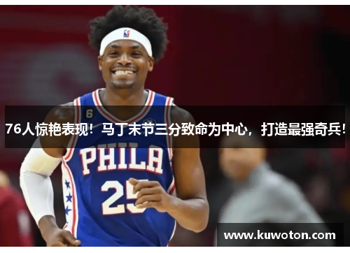76人惊艳表现！马丁末节三分致命为中心，打造最强奇兵！
