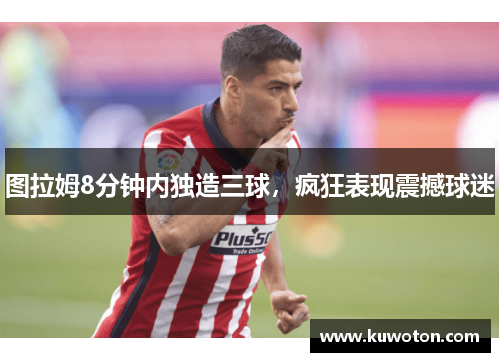 图拉姆8分钟内独造三球，疯狂表现震撼球迷